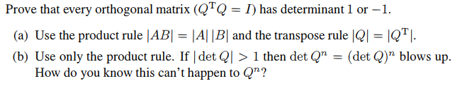 Prove that every orthogonal matrix (QTQ = I) has determinant 1 or -1.
(a) Use the product rule |AB| = |A||B| and the transpose rule |Q| = |QT|.
(b) Use only the product rule. If | det Q|> 1 then det Q = (det Q)" blows up.
How do you know this can't happen to Qn?