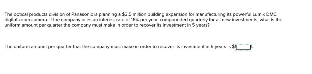 The optical products division of Panasonic is planning a $3.5 million building expansion for manufacturing its powerful Lumix DMC
digital zoom camera. If the company uses an interest rate of 16% per year, compounded quarterly for all new investments, what is the
uniform amount per quarter the company must make in order to recover its investment in 5 years?
The uniform amount per quarter that the company must make in order to recover its investment in 5 years is $
..:"
