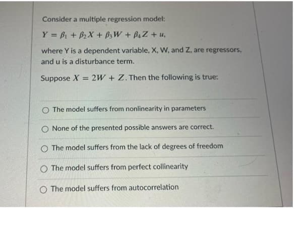 Consider a multiple regression model:
Y = Bi + B2X + B3W + B4Z + u,
where Y is a dependent variable, X, W, and Z, are regressors,
and u is a disturbance term.
Suppose X = 2W + Z. Then the following is true:
O The model suffers from nonlinearity in parameters
O None of the presented possible answers are correct.
O The model suffers from the lack of degrees of freedom
O The model suffers from perfect collinearity
O The model suffers from autocorrelation
