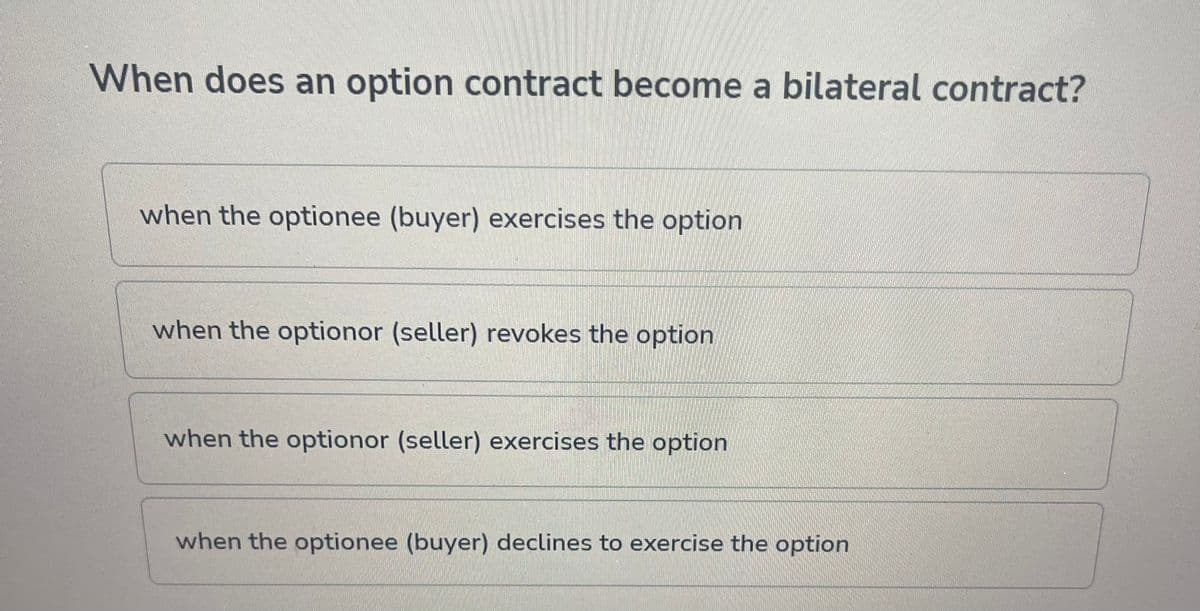 When does an option contract become a bilateral contract?
when the optionee (buyer) exercises the option
when the optionor (seller) revokes the option
when the optionor (seller) exercises the option
when the optionee (buyer) declines to exercise the option