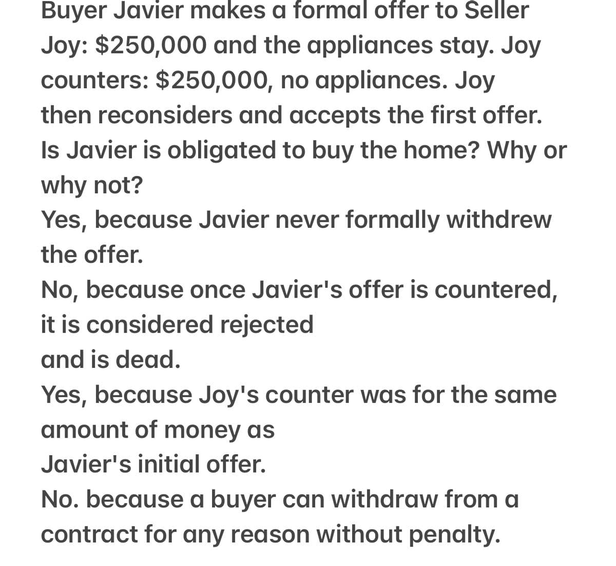 Buyer Javier makes a formal offer to Seller
Joy: $250,000 and the appliances stay. Joy
counters: $250,000, no appliances. Joy
then reconsiders and accepts the first offer.
Is Javier is obligated to buy the home? Why or
why not?
Yes, because Javier never formally withdrew
the offer.
No, because once Javier's offer is countered,
it is considered rejected
and is dead.
Yes, because Joy's counter was for the same
amount of money as
Javier's initial offer.
No. because a buyer can withdraw from a
contract for any reason without penalty.