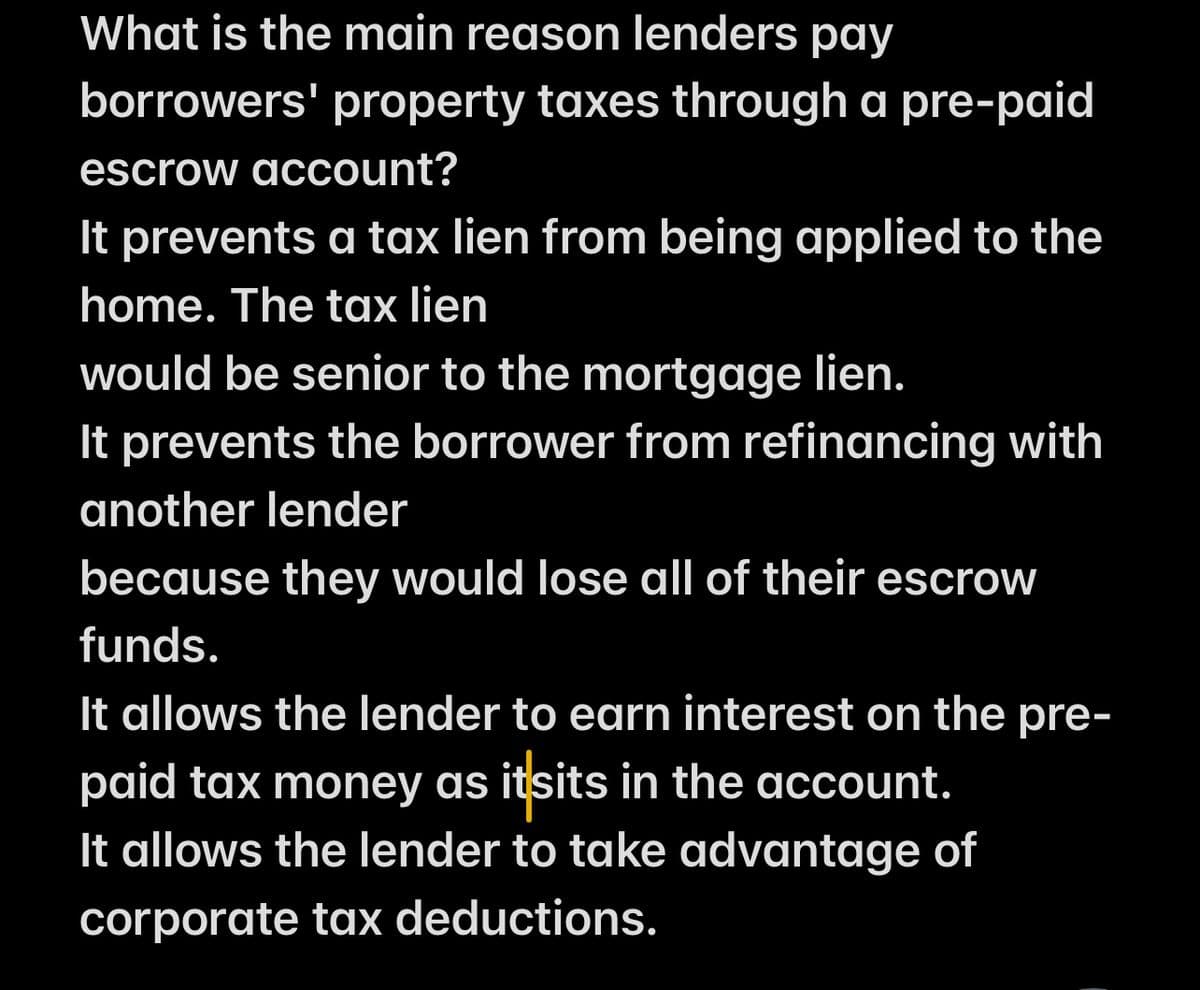What is the main reason lenders pay
borrowers' property taxes through a pre-paid
escrow account?
It prevents a tax lien from being applied to the
home. The tax lien
would be senior to the mortgage lien.
It prevents the borrower from refinancing with
another lender
because they would lose all of their escrow
funds.
It allows the lender to earn interest on the pre-
paid tax money as itsits in the account.
It allows the lender to take advantage of
corporate tax deductions.