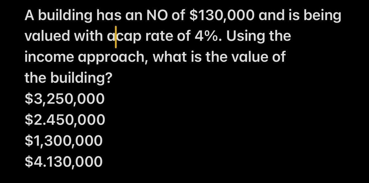 A building has an NO of $130,000 and is being
valued with acap rate of 4%. Using the
income approach, what is the value of
the building?
$3,250,000
$2.450,000
$1,300,000
$4.130,000