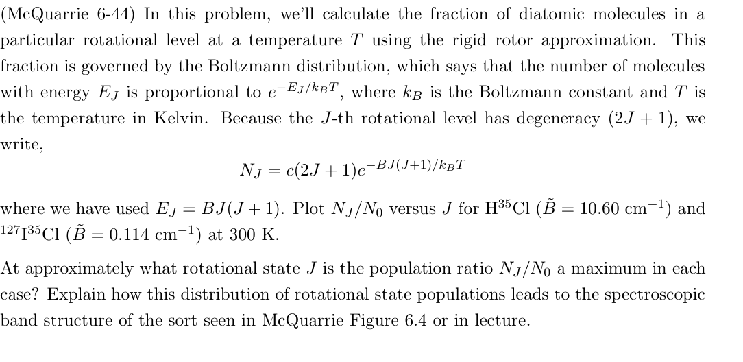 (McQuarrie 6-44) In this problem, we'll calculate the fraction of diatomic molecules in a
particular rotational level at a temperature T using the rigid rotor approximation. This
fraction is governed by the Boltzmann distribution, which says that the number of molecules
with energy EJ is proportional to e-EJ/kBT, where kB is the Boltzmann constant and T is
the temperature in Kelvin. Because the J-th rotational level has degeneracy (2J + 1), we
write,
where we have used EJ
=
NJ = c(2J+1)e¯ −BJ(J+1)/kBT
BJ(J+1). Plot NJ/No versus J for H35 C1 (B = 10.60 cm-1) and
127135 Cl (B = 0.114 cm-1) at 300 K.
At approximately what rotational state J is the population ratio NJ/No a maximum in each
case? Explain how this distribution of rotational state populations leads to the spectroscopic
band structure of the sort seen in McQuarrie Figure 6.4 or in lecture.