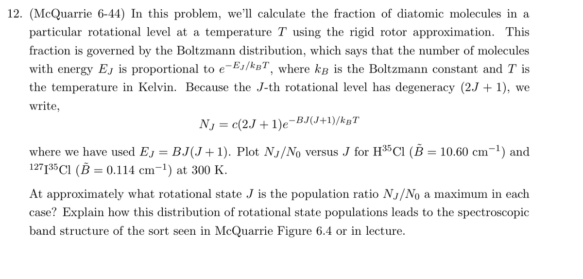 12. (McQuarrie 6-44) In this problem, we'll calculate the fraction of diatomic molecules in a
particular rotational level at a temperature T using the rigid rotor approximation. This
fraction is governed by the Boltzmann distribution, which says that the number of molecules
with energy EJ is proportional to е-Eл/kBT, where kÅ is the Boltzmann constant and T is
the temperature in Kelvin. Because the J-th rotational level has degeneracy (2J + 1), we
write,
NJ = c(2J + 1)e¯‍
−BJ(J+1)/kT
where we have used EJ = BJ(J+1). Plot NJ/No versus J for H35 C1 (В :
127135 Cl (B = 0.114 cm-1) at 300 K.
=
10.60 cm-1) and
At approximately what rotational state J is the population ratio NJ/No a maximum in each
case? Explain how this distribution of rotational state populations leads to the spectroscopic
band structure of the sort seen in McQuarrie Figure 6.4 or in lecture.