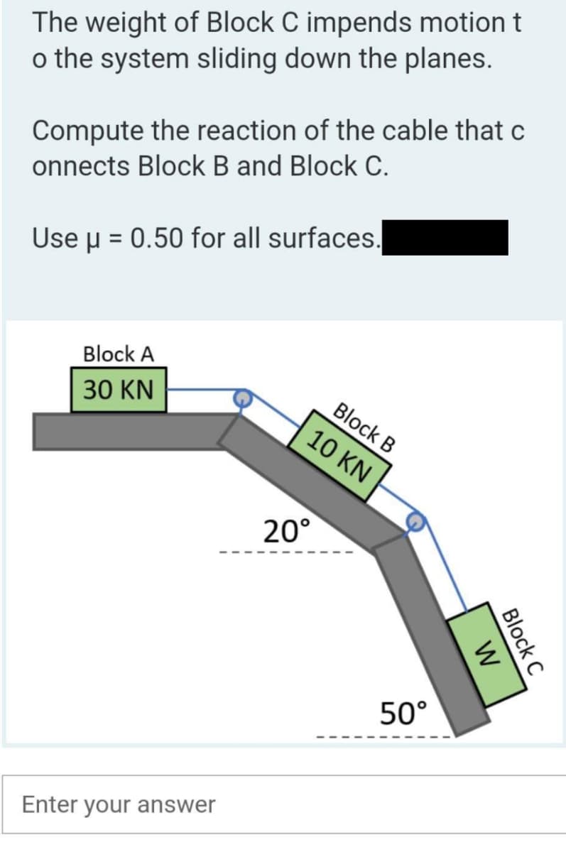 The weight of Block C impends motion t
o the system sliding down the planes.
Compute the reaction of the cable that c
onnects Block B and Block C.
Use μ = 0.50 for all surfaces.
Block A
30 KN
Enter your answer
20°
Block B
10 KN
50°
W
Block C