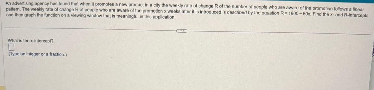 An advertising agency has found that when it promotes a new product in a city the weekly rate of change R of the number of people who are aware of the promotion follows a linear
pattern. The weekly rate of change R of people who are aware of the promotion x weeks after it is introduced is described by the equation R = 1800-60x. Find the x- and R-intercepts
and then graph the function on a viewing window that is meaningful in this application.
What is the x-intercept?
(Type an integer or a fraction.)