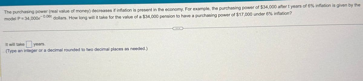 The purchasing power (real value of money) decreases if inflation is present in the economy. For example, the purchasing power of $34,000 after t years of 6% inflation is given by the
model P=34,000e dollars. How long will it take for the value of a $34,000 pension to have a purchasing power of $17,000 under 6% inflation?
-0.06t
It will take
years.
(Type an integer or a decimal rounded to two decimal places as needed.)