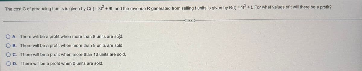 The cost C of producing t units is given by C(t) = 3t² + 9t, and the revenue R generated from selling t units is given by R(t) = 41² +t. For what values of t will there be a profit?
OA. There will be a profit when more than 8 units are sold.
OB. There will be a profit when more than 9 units are sold
OC. There will be a profit when more than 10 units are sold.
OD. There will be a profit when 0 units are sold.