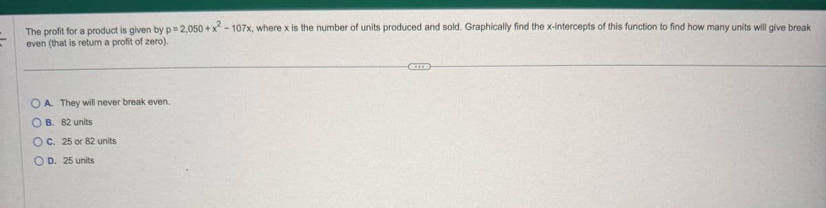 The profit for a product is given by p = 2,050 +x² - 107x, where x is the number of units produced and sold. Graphically find the x-intercepts of this function to find how many units will give break
even (that is return a profit of zero).
+X
OA. They will never break even.
OB. 82 units
OC. 25 or 82 units
OD. 25 units