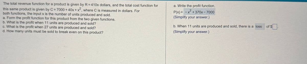 The total revenue function for a product is given by R=410x dollars, and the total cost function for
this same product is given by C = 7000+40x + x2, where C is measured in dollars. For
both functions, the input x is the number of units produced and sold.
a. Form the profit function for this product from the two given functions.
b. What is the profit when 11 units are produced and sold?
c. What is the profit when 27 units are produced and sold?
d. How many units must be sold to break even on this product?
a. Write the profit function.
P(x) = x²+370x-7000
(Simplify your answer.)
b. When 11 units are produced and sold, there is a loss
(Simplify your answer.)
of $