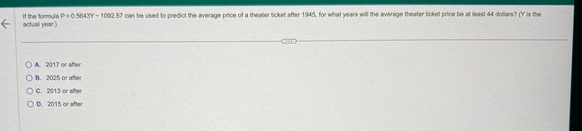 K
If the formula P=0.5643Y-1092.57 can be used to predict the average price of a theater ticket after 1945, for what years will the average theater ticket price be at least 44 dollars? (Y is the
actual year.)
OA. 2017 or after
OB. 2025 or after
OC. 2013 or after
OD. 2015 or after