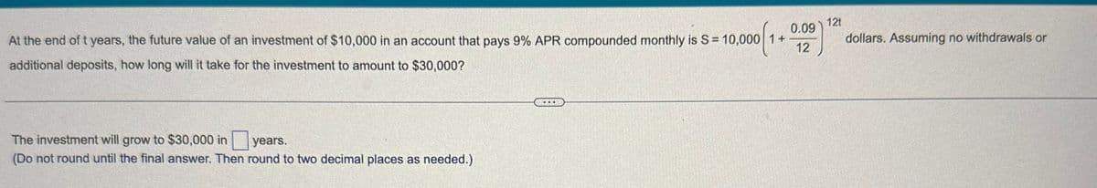 At the end of t years, the future value of an investment of $10,000 in an account that pays 9% APR compounded monthly is S = 10,000 1+
additional deposits, how long will it take for the investment to amount to $30,000?
The investment will grow to $30,000 in
years.
(Do not round until the final answer. Then round to two decimal places as needed.)
12t
0.09
dollars. Assuming no withdrawals or
12