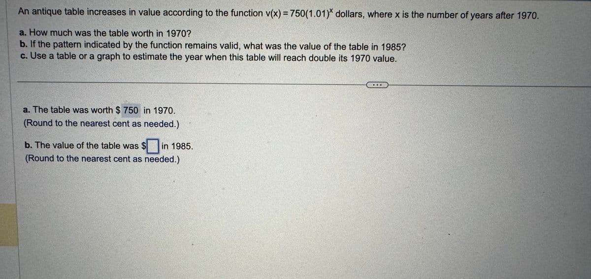 An antique table increases in value according to the function v(x) = 750(1.01)* dollars, where x is the number of years after 1970.
a. How much was the table worth in 1970?
b. If the pattern indicated by the function remains valid, what was the value of the table in 1985?
c. Use a table or a graph to estimate the year when this table will reach double its 1970 value.
a. The table was worth $ 750 in 1970.
(Round to the nearest cent as needed.)
b. The value of the table was $ in 1985.
(Round to the nearest cent as needed.)