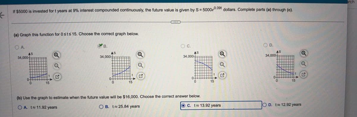 K
If $5000 is invested for t years at 9% interest compounded continuously, the future value is given by S = 5000e0.09t dollars. Complete parts (a) through (c).
arch
(a) Graph this function for 0sts 15. Choose the correct graph below.
○ A.
34,000
AS
Q
B.
AS
Q
34,000
0-
15
♫
0-
0
15
a
☑
○ C.
34,000
○ D.
AS
Q
AS
34,000-
Q
0-
0
15
♫
E
0
15
OC. t≈ 13.92 years
OD. to 12.92 years
(b) Use the graph to estimate when the future value will be $16,000. Choose the correct answer below.
OA. t≈ 11.92 years
OB. t≈ 25.84 years