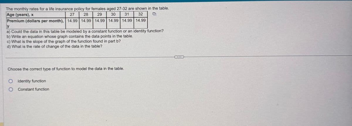 The monthly rates for a life insurance policy for females aged 27-32 are shown in the table.
Age (years), x
27
28
29
30
31
32
Premium (dollars per month), 14.99 14.99 14.99 14.99 14.99 14.99
y
E
a) Could the data in this table be modeled by a constant function or an identity function?
b) Write an equation whose graph contains the data points in the table.
c) What is the slope of the graph of the function found in part b?
d) What is the rate of change of the data in the table?
Choose the correct type of function to model the data in the table.
O Identity function
0
Constant function