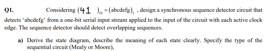Q1.
Considering (41)=(abcdefg)₂, design a synchronous sequence detector circuit that
detects 'abcdefg' from a one-bit serial input stream applied to the input of the circuit with each active clock
edge. The sequence detector should detect overlapping sequences.
a) Derive the state diagram, describe the meaning of each state clearly. Specify the type of the
sequential circuit (Mealy or Moore),