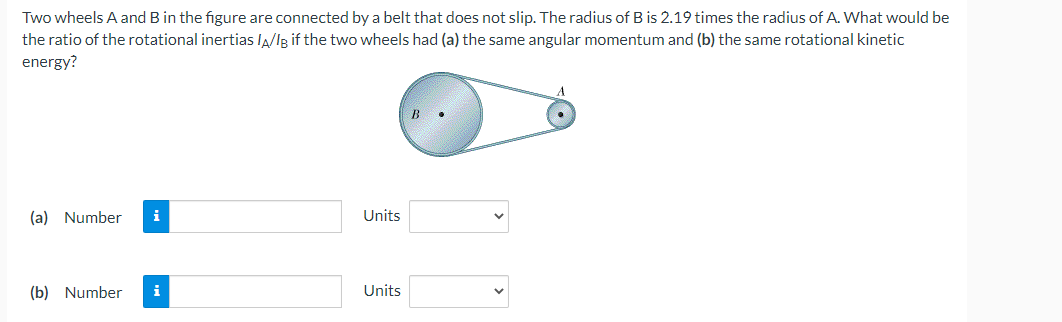 Two wheels A and B in the figure are connected by a belt that does not slip. The radius of B is 2.19 times the radius of A. What would be
the ratio of the rotational inertias /A/IB if the two wheels had (a) the same angular momentum and (b) the same rotational kinetic
energy?
B
(a) Number i
(b) Number i
Units
Units