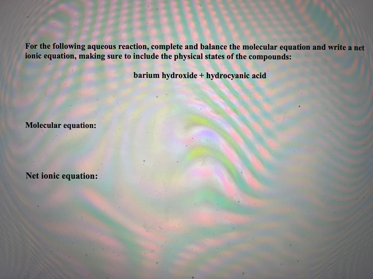 For the following aqueous reaction, complete and balance the molecular equation and write a net
ionic equation, making sure to include the physical states of the compounds:
barium hydroxide + hydrocyanic acid
Molecular equation:
Net ionic equation: