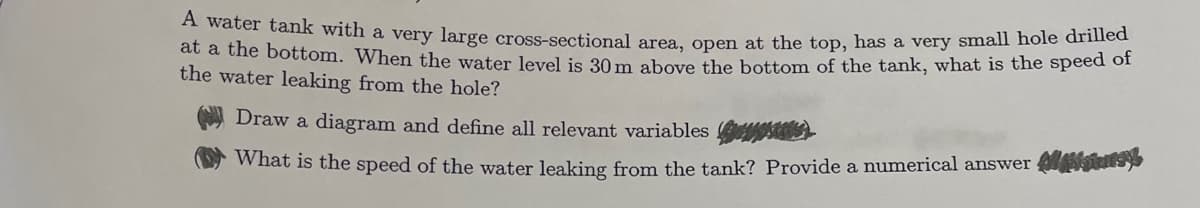 A water tank with a very large cross-sectional area, open at the top, has a very small hole drilled
at a the bottom. When the water level is 30 m above the bottom of the tank, what is the speed of
the water leaking from the hole?
Draw a diagram and define all relevant variables pas
What is the speed of the water leaking from the tank? Provide a numerical answer is),