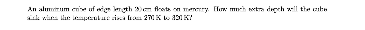 An aluminum cube of edge length 20 cm floats on mercury. How much extra depth will the cube
sink when the temperature rises from 270 K to 320 K?