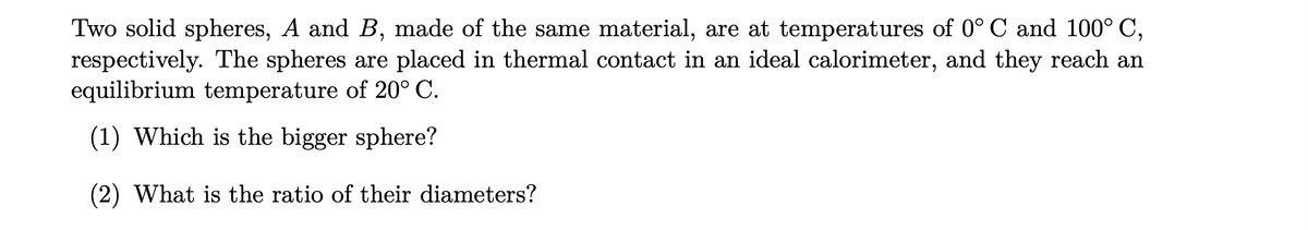 Two solid spheres, A and B, made of the same material, are at temperatures of 0° C and 100° C,
respectively. The spheres are placed in thermal contact in an ideal calorimeter, and they reach an
equilibrium temperature of 20° C.
(1) Which is the bigger sphere?
(2) What is the ratio of their diameters?