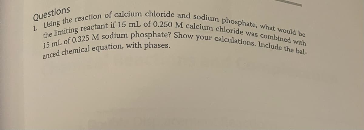 Questions
1. Using the reaction of calcium chloride and sodium phosphate, what would be
the limiting reactant if 15 mL of 0.250 M calcium chloride was combined with
15 mL of 0.325 M sodium phosphate? Show your calculations. Include the bal-
anced chemical equation, with phases.