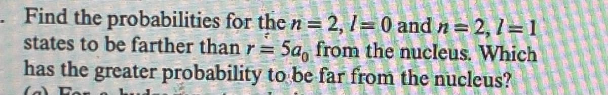 Find the probabilities for the n = 2, 1= 0 and n = 2,1=1
states to be farther than r = 5a, from the nucleus. Which
has the greater probability to be far from the nucleus?