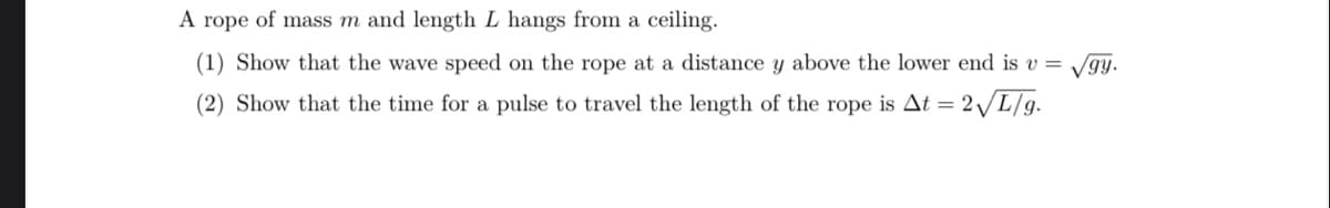 A rope of mass m and length L hangs from a ceiling.
(1) Show that the wave speed on the rope at a distance y above the lower end is v =
(2) Show that the time for a pulse to travel the length of the rope is At = = 2√/L/g.
gy.