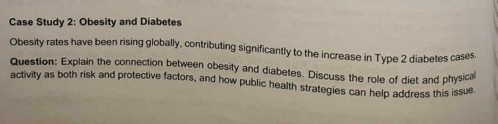 Case Study 2: Obesity and Diabetes
Obesity rates have been rising globally, contributing significantly to the increase in Type 2 diabetes cases.
Question: Explain the connection between obesity and diabetes. Discuss the role of diet and physical
activity as both risk and protective factors, and how public health strategies can help address this issue.