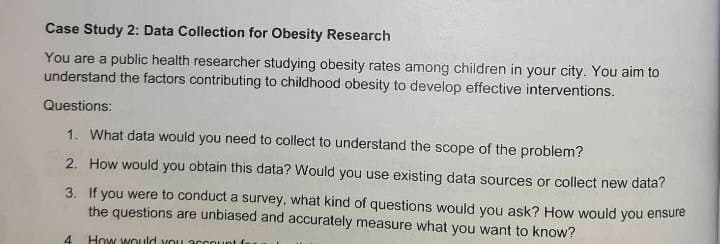 Case Study 2: Data Collection for Obesity Research
You are a public health researcher studying obesity rates among children in your city. You aim to
understand the factors contributing to childhood obesity to develop effective interventions.
Questions:
1. What data would you need to collect to understand the scope of the problem?
2. How would you obtain this data? Would you use existing data sources or collect new data?
3.
If you were to conduct a survey, what kind of questions would you ask? How would you ensure
the questions are unbiased and accurately measure what you want to know?
How would you account
4