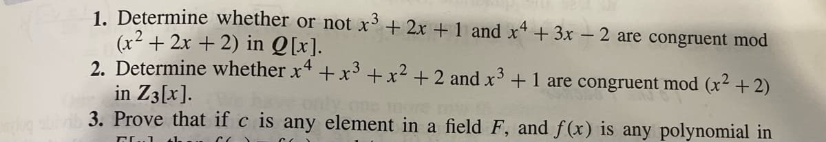 mleg sbi
1. Determine whether or not x³ + 2x + 1 and x4 + 3x − 2 are congruent mod
(x² + 2x + 2) in Q[x].
2. Determine whether x4 + x³ +x² +2 and x³ +1 are congruent mod (x² + 2)
2
in Z3[x].
3. Prove that if c is any element in a field F, and f(x) is any polynomial in
GL 61