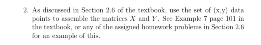 2. As discussed in Section 2.6 of the textbook, use the set of (x,y) data
points to assemble the matrices X and Y. See Example 7 page 101 in
the textbook, or any of the assigned homework problems in Section 2.6
for an example of this.