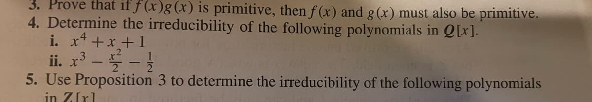 3. Prove that if f (x)g (x) is primitive, then f(x) and g(x) must also be primitive.
4. Determine the irreducibility of the following polynomials in Q[x].
i. x4 +x+1
ii. x³--1/
5. Use Proposition 3 to determine the irreducibility of the following polynomials
in Z[x]