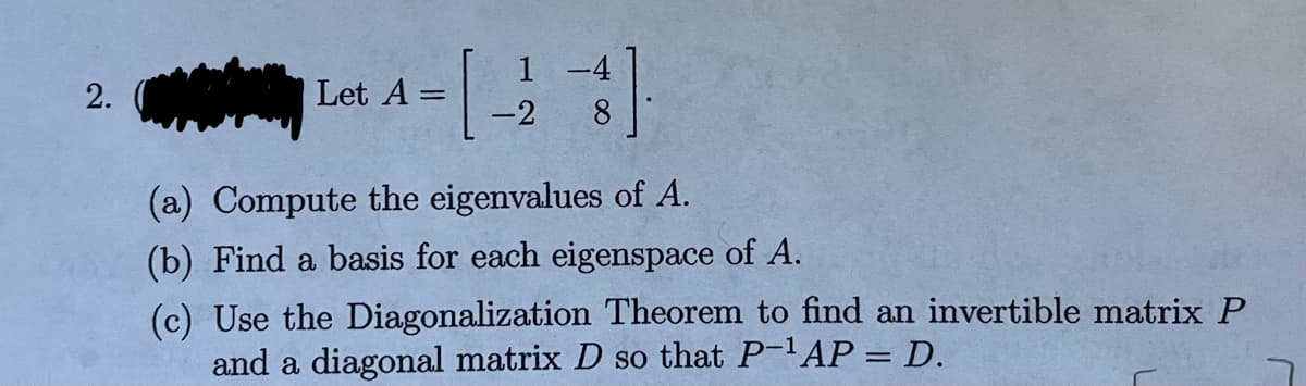 2.
Let A =
=
1 -4
-2
(a) Compute the eigenvalues of A.
(b) Find a basis for each eigenspace of A.
(c) Use the Diagonalization Theorem to find an invertible matrix P
and a diagonal matrix D so that P-¹AP = D.