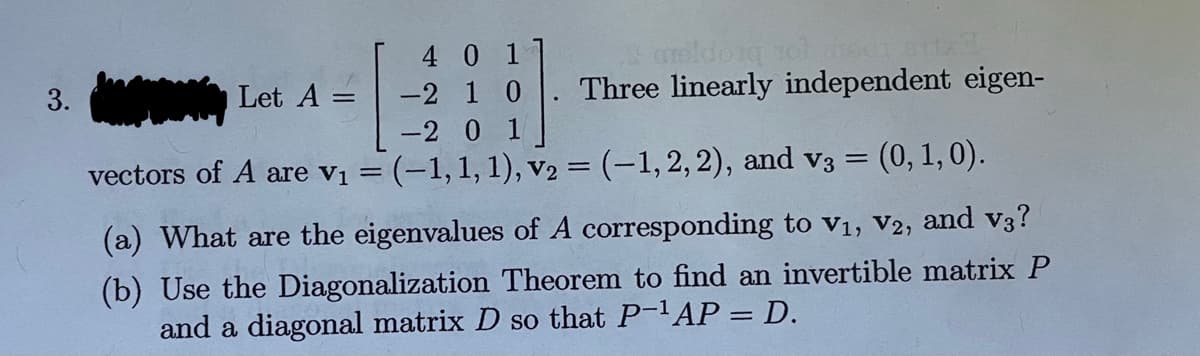 3.
Let A =
=
4 01
10
vectors of A are v₁ =
-2
& maldorg 161
Three linearly independent eigen-
-2 0 1
= (-1, 1, 1), V₂ = (–1, 2, 2), and v3 = (0, 1, 0).
(a) What are the eigenvalues of A corresponding to V₁, V2, and v3?
(b) Use the Diagonalization Theorem to find an invertible matrix P
and a diagonal matrix D so that P-¹AP = D.