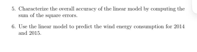 5. Characterize the overall accuracy of the linear model by computing the
sum of the square errors.
6. Use the linear model to predict the wind energy consumption for 2014
and 2015.