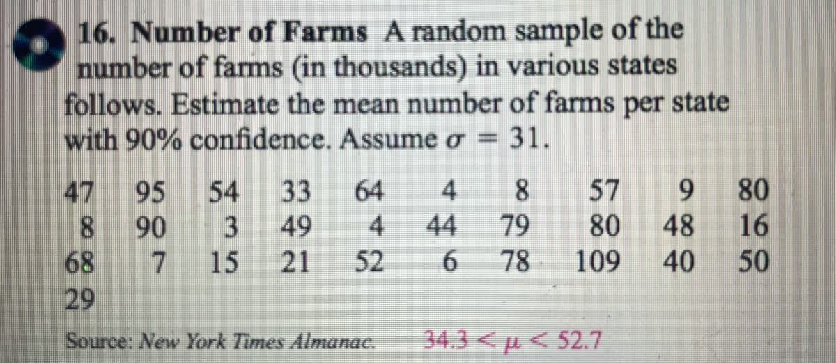 16. Number of Farms A random sample of the
number of farms (in thousands) in various states
follows. Estimate the mean number of farms per state
with 90% confidence. Assume o = 31.
64
95
33
90
3 49
7 15 21 52
54
8
68
29
Source: New York Times Almanac.
4
8
44 79
6
78
57 9
80 48
109 40
34.3<< 52.7
80
16
50