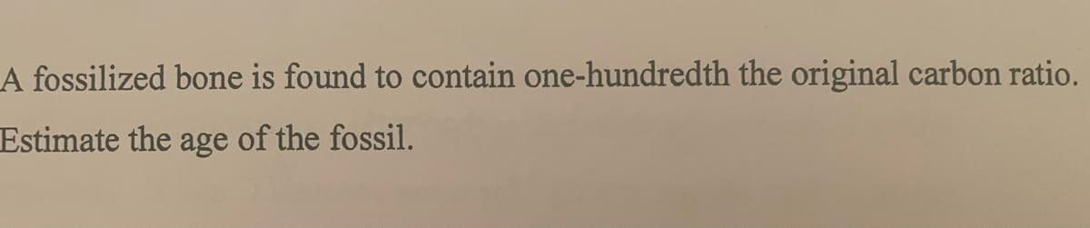 A fossilized bone is found to contain one-hundredth the original carbon ratio.
Estimate the age of the fossil.