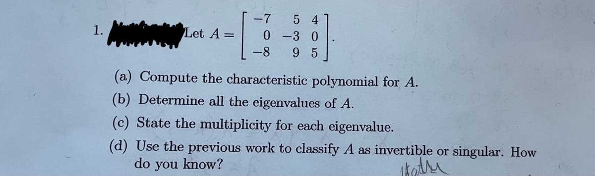1.
Let A =
-7
0
-8
5 4
-3 0
9 5
(a) Compute the characteristic polynomial for A.
(b) Determine all the eigenvalues of A.
(c) State the multiplicity for each eigenvalue.
(d) Use the previous work to classify A as invertible or singular. How
do you know?
kadri