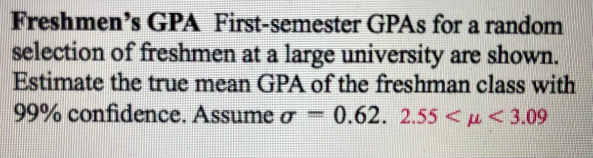 Freshmen's GPA First-semester GPAs for a random
selection of freshmen at a large university are shown.
Estimate the true mean GPA of the freshman class with
99% confidence. Assume o 0.62. 2.55 μ< 3.09
σ
......