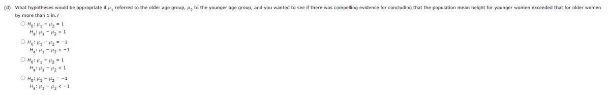 (d) What hypotheses would be appropriate if μ₁ referred to the older age group, ₂ to the younger age group, and you wanted to see if there was compelling evidence for concluding that the population mean height for younger women exceeded that for older women
by more than 1 in.?
O Ho: M₁ M₂ = 1
Ha: M₁
M₂ > 1
O Ho: M₁
Ha: M₁
○ Ho: M₁
H₂: My
O Ho: M₁
Ha: M₁
M₂ = −1
M₂ > -1
M₂ = 1
- M₂ < 1
M₂ = -1
M₂ < -1