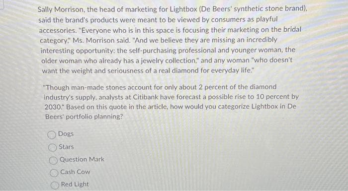 Sally Morrison, the head of marketing for Lightbox (De Beers' synthetic stone brand),
said the brand's products were meant to be viewed by consumers as playful
accessories. "Everyone who is in this space is focusing their marketing on the bridal
category." Ms. Morrison said. "And we believe they are missing an incredibly
interesting opportunity: the self-purchasing professional and younger woman, the
older woman who already has a jewelry collection," and any woman "who doesn't
want the weight and seriousness of a real diamond for everyday life."
"Though man-made stones account for only about 2 percent of the diamond
industry's supply, analysts at Citibank have forecast a possible rise to 10 percent by
2030." Based on this quote in the article, how would you categorize Lightbox in De
Beers' portfolio planning?
Dogs
Stars
Question Mark
Cash Cow
Red Light