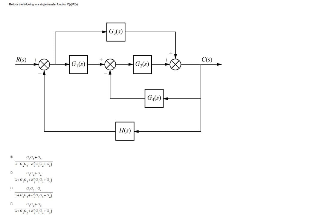 Reduce the following to a single transfer function C(s)/R(s).
O
O
O
R(s)
G.G₂+G
1-G₂G-H(G₂G₂+G₂)
G₂G₂+G₁
1+G₂G₂+H(G,G₂+G)
G₁G₂-G4
1+G₂G₂+H(G₂G₂-G₂)
G₁G₂+G3
1+G₂G₂+H(G₂G₂+G₂)
G₁(s)
G3(s)
H(s)
G₂(s)
G4(S)
C(s)