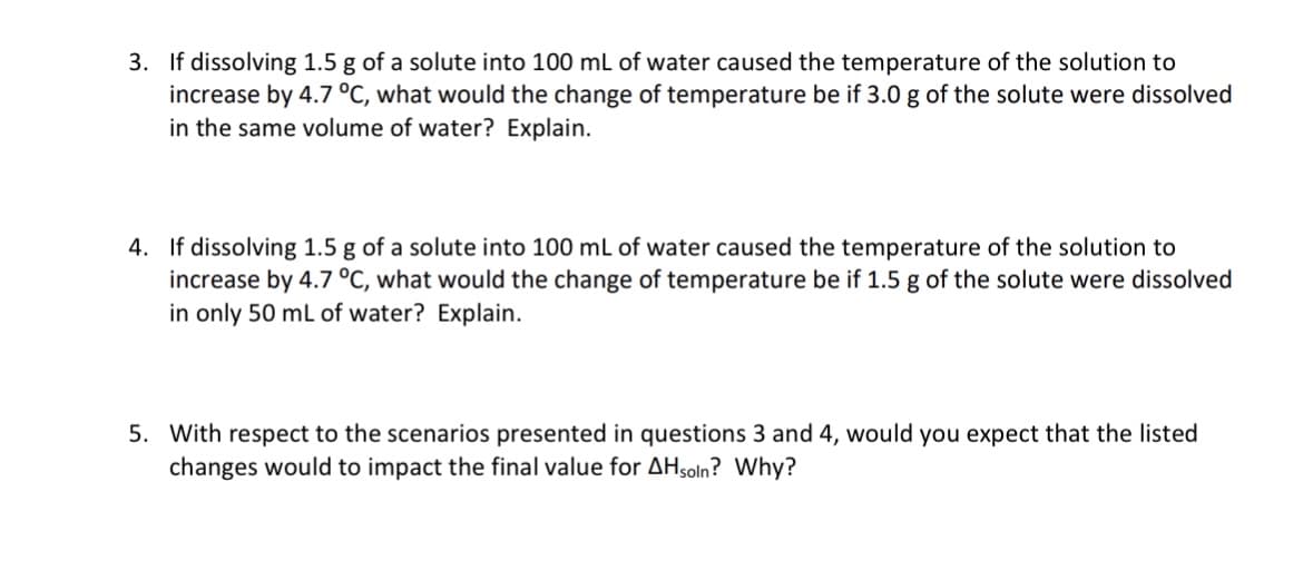 3. If dissolving 1.5 g of a solute into 100 mL of water caused the temperature of the solution to
increase by 4.7 °C, what would the change of temperature be if 3.0 g of the solute were dissolved
in the same volume of water? Explain.
4. If dissolving 1.5 g of a solute into 100 mL of water caused the temperature of the solution to
increase by 4.7 °C, what would the change of temperature be if 1.5 g of the solute were dissolved
in only 50 mL of water? Explain.
5. With respect to the scenarios presented in questions 3 and 4, would you expect that the listed
changes would to impact the final value for AH soln? Why?