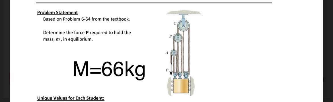 Problem Statement
Based on Problem 6-64 from the textbook.
Determine the force P required to hold the
mass, m, in equilibrium.
M=66kg
Unique Values for Each Student:
P