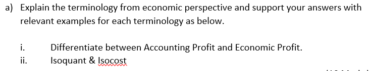 a) Explain the terminology from economic perspective and support your answers with
relevant examples for each terminology as below.
i.
Differentiate between Accounting Profit and Economic Profit.
Isoquant & Isocost
ii.
w
