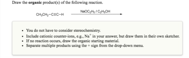 Draw the organic product(s) of the following reaction.
NaOC,Hs / CH,OH
CH,CH,-CEC-H
• You do not have to consider stereochemistry.
• Include cationic counter-ions, e.g., Na" in your answer, but draw them in their own sketcher.
• If no reaction occurs, draw the organic starting material.
• Separate multiple products using the + sign from the drop-down menu.
