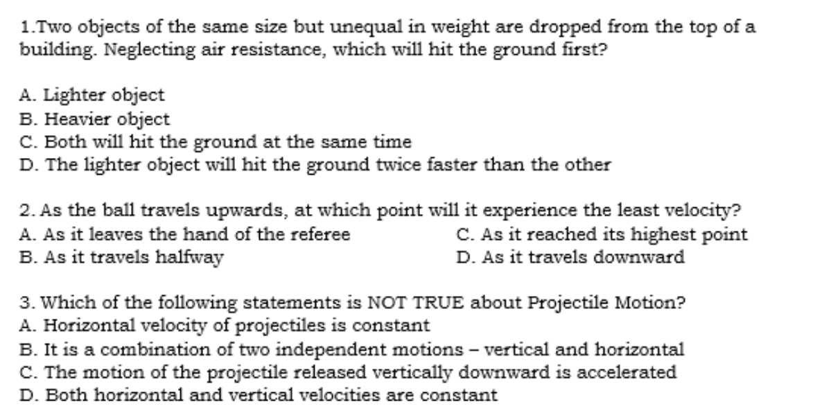 1.Two objects of the same size but unequal in weight are dropped from the top of a
building. Neglecting air resistance, which will hit the ground first?
A. Lighter object
B. Heavier object
C. Both will hit the ground at the same time
D. The lighter object will hit the ground twice faster than the other
2. As the ball travels upwards, at which point will it experience the least velocity?
C. As it reached its highest point
D. As it travels downward
A. As it leaves the hand of the referee
B. As it travels halfway
3. Which of the following statements is NOT TRUE about Projectile Motion?
A. Horizontal velocity of projectiles is constant
B. It is a combination of two independent motions – vertical and horizontal
C. The motion of the projectile released vertically downward is accelerated
D. Both horizontal and vertical velocities are constant
