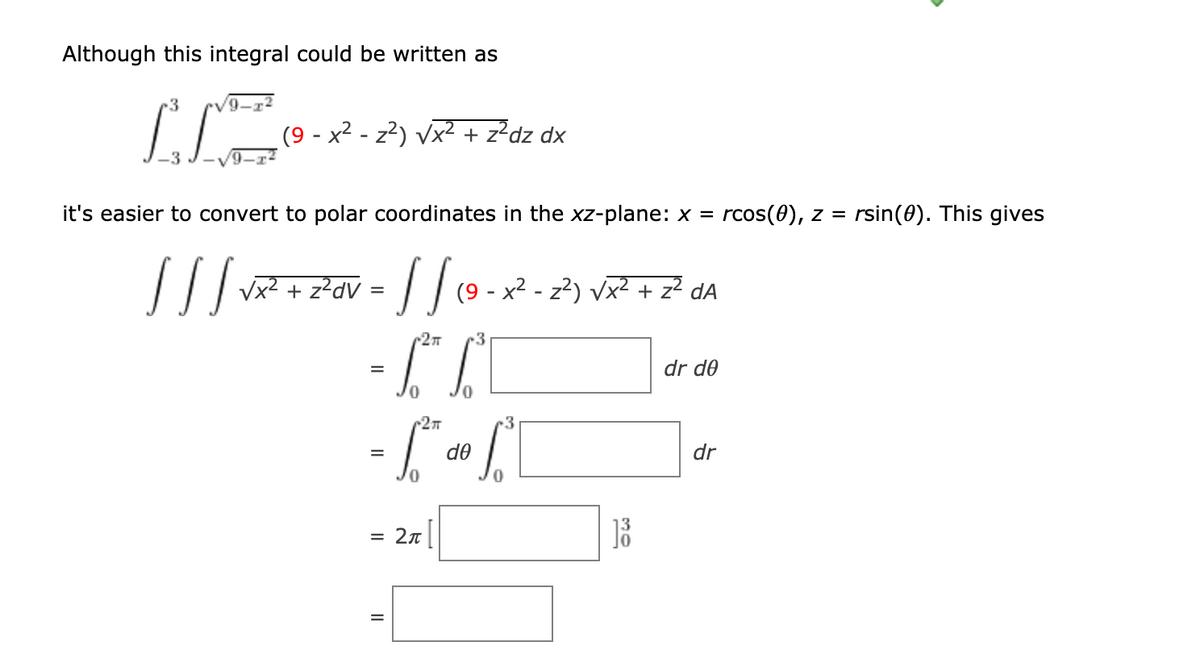 Although this integral could be written as
(9 - x2 - z²) vx2 + z²dz dx
it's easier to convert to polar coordinates in the xz-plane: x = rcos(0), z =
rsin(0). This gives
z²dV
| |(9 - x² - z²) vx? + z² dA
r27
-3
dr de
r2T
3
de
dr
= 2n
II
